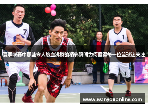 夏季联赛中那些令人热血沸腾的精彩瞬间为何值得每一位篮球迷关注