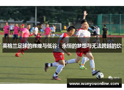 英格兰足球的辉煌与低谷:永恒的梦想与无法跨越的坎 英格兰足球的辉煌与低谷:永恒的梦想与无法跨越的坎