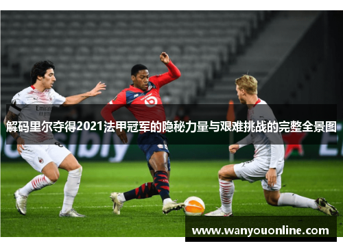 解码里尔夺得2021法甲冠军的隐秘力量与艰难挑战的完整全景图 解码里尔夺得2021法甲冠军的隐秘力量与艰难挑战的完整全景图