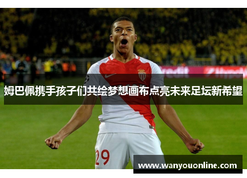姆巴佩携手孩子们共绘梦想画布点亮未来足坛新希望